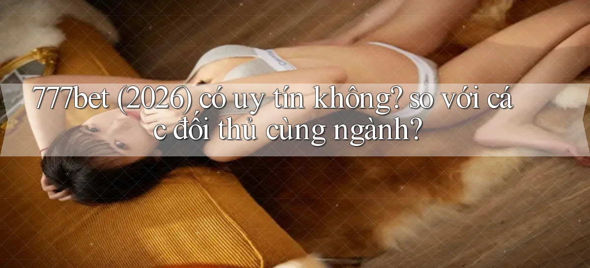 777bet (2026) có uy tín không so với các đối thủ cùng ngành