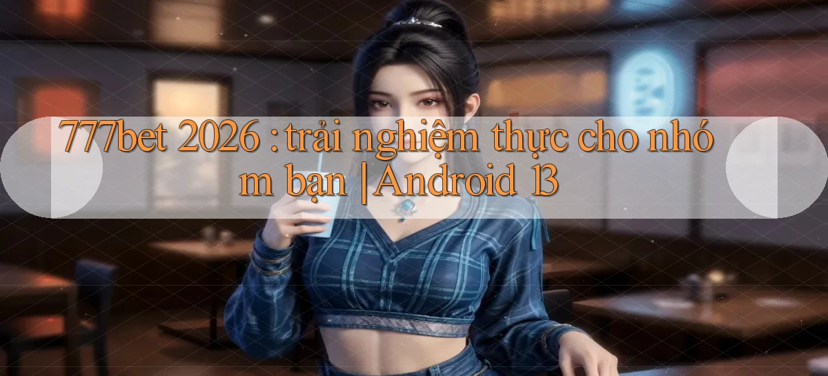 777bet 2026 trải nghiệm thực cho nhóm bạn Android 13