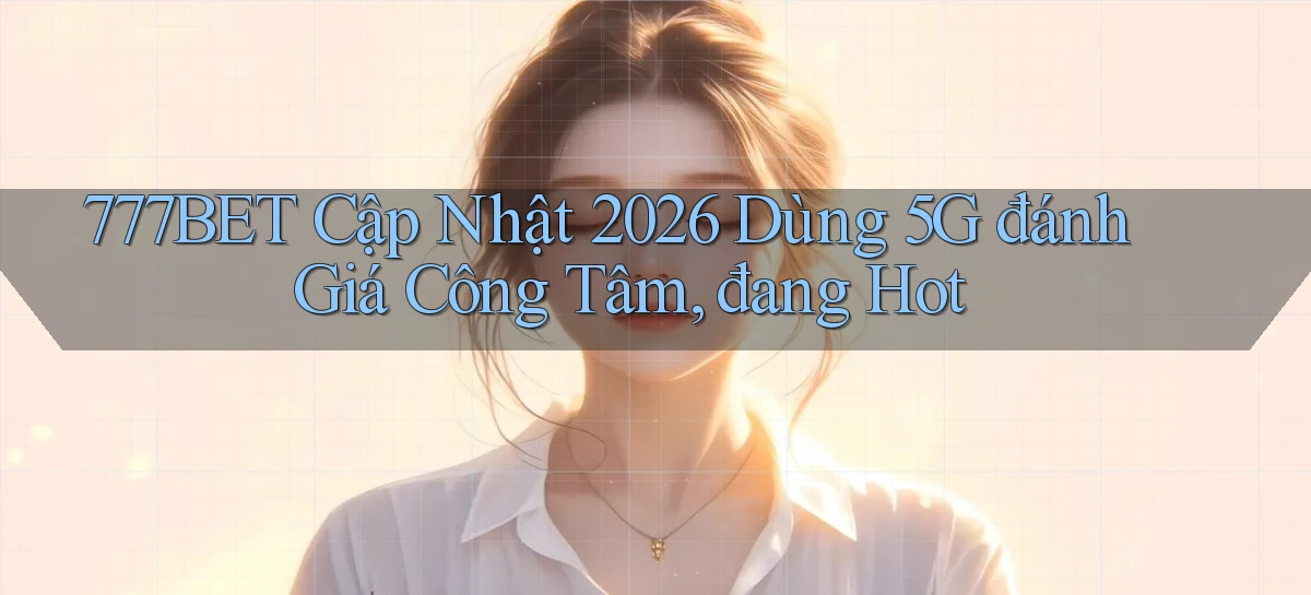 777bet cập nhật 2026 dùng 5G đánh giá công tâm, đang hot