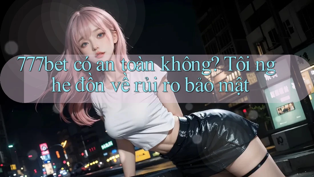 777bet có an toàn không? Tôi nghe đồn về rủi ro bảo mật 777bet có an toàn không? Tôi nghe đồn về rủi ro bảo mật