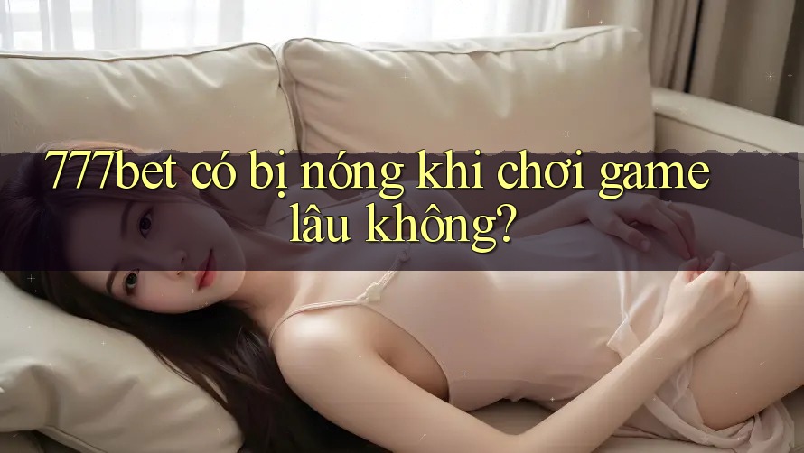 777bet có bị nóng khi chơi game lâu không?