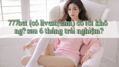 777bet (có livestream) có tốt không sau 6 tháng trải nghiệm