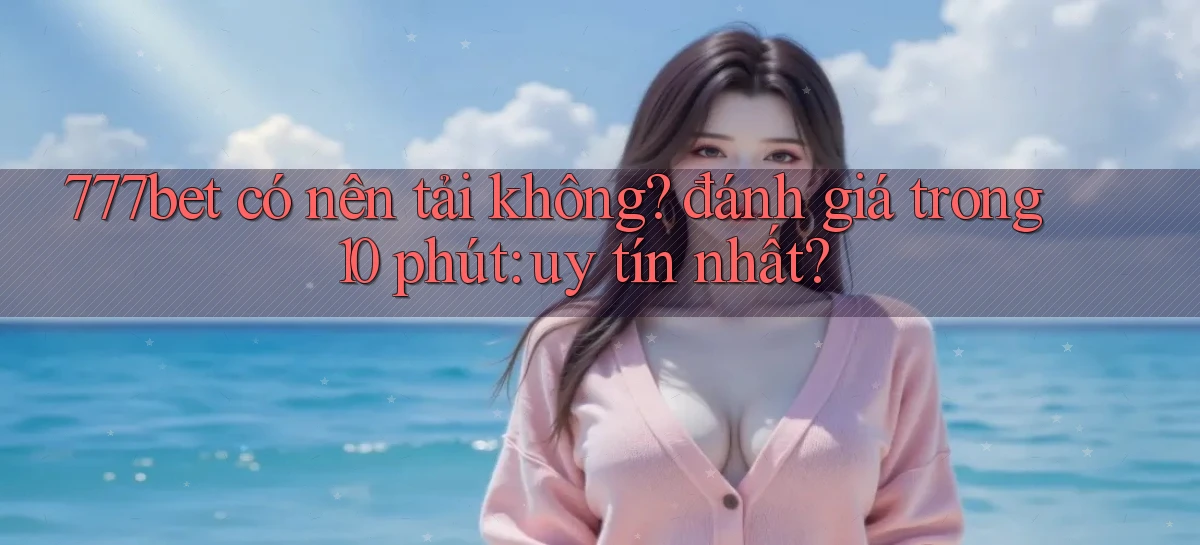 777bet có nên tải không đánh giá trong 10 phút uy tín nhất