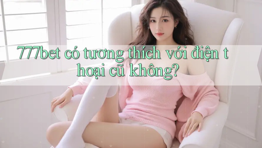 777bet có tương thích với điện thoại cũ không?