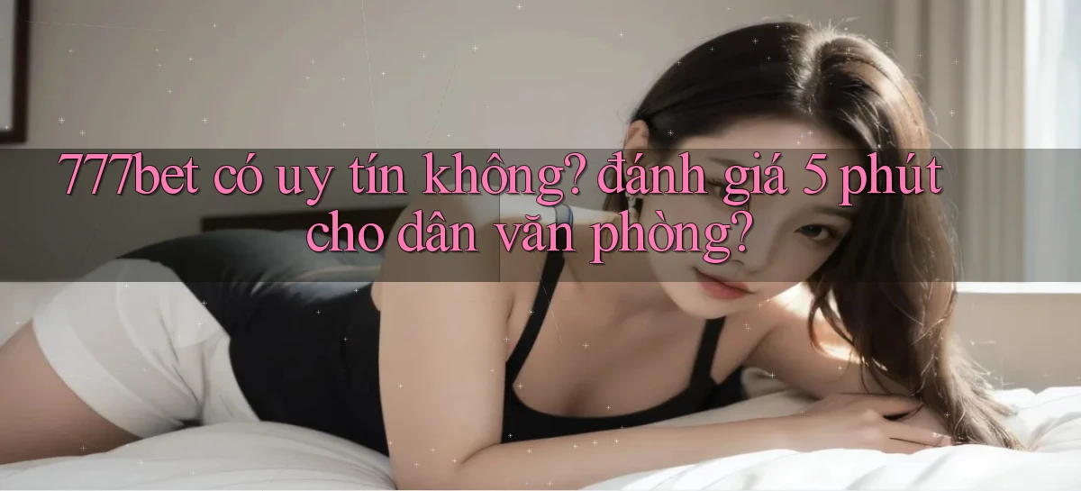 777bet có uy tín không đánh giá 5 phút cho dân văn phòng