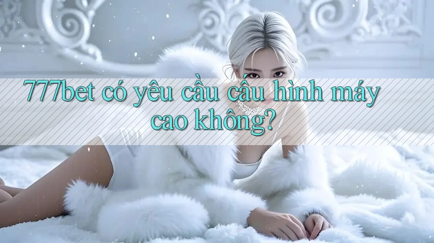777bet có yêu cầu cấu hình máy cao không?