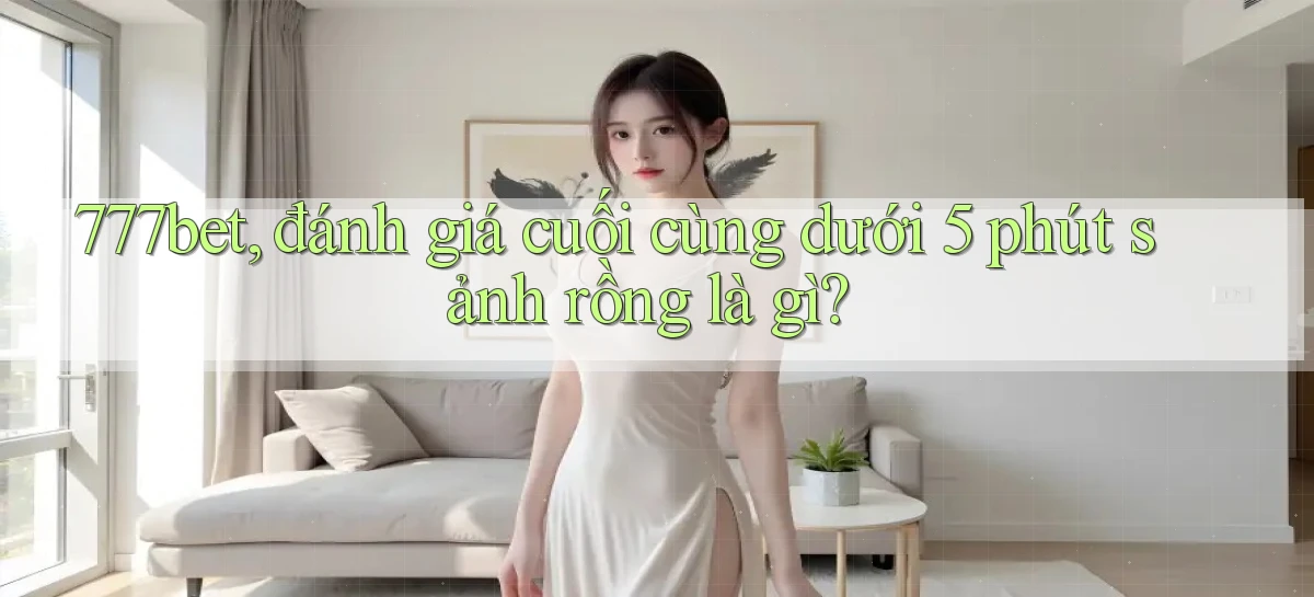 777bet, đánh giá cuối cùng dưới 5 phút sảnh rồng là gì