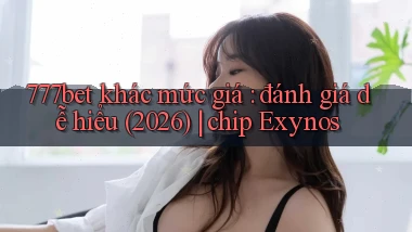 777bet khác mức giá đánh giá dễ hiểu (2026) chip Exynos
