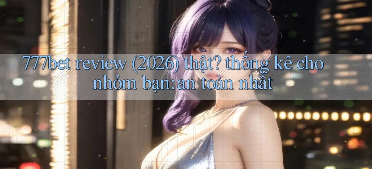 777bet review (2026) thật thống kê cho nhóm bạn an toàn nhất