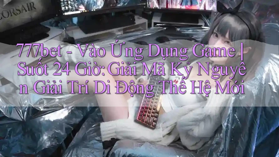 777bet - Vào Ứng Dụng Game | Suốt 24 Giờ: Giải Mã Kỷ Nguyên Giải Trí Di Động Thế Hệ Mới