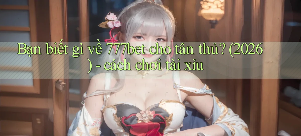Bạn biết gì về 777bet cho tân thủ (2026)   cách chơi tài xỉu