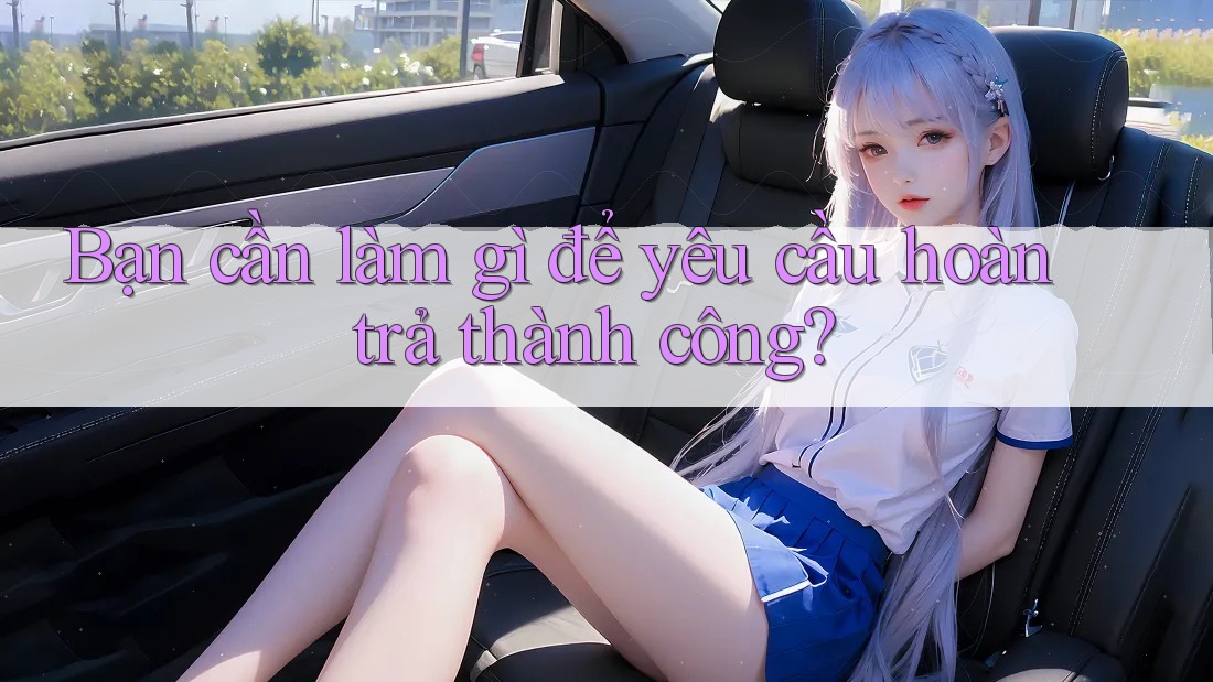 Bạn cần làm gì để yêu cầu hoàn trả thành công?
