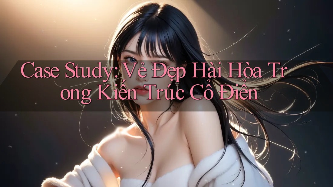 Case Study: Vẻ Đẹp Hài Hòa Trong Kiến Trúc Cổ Điển