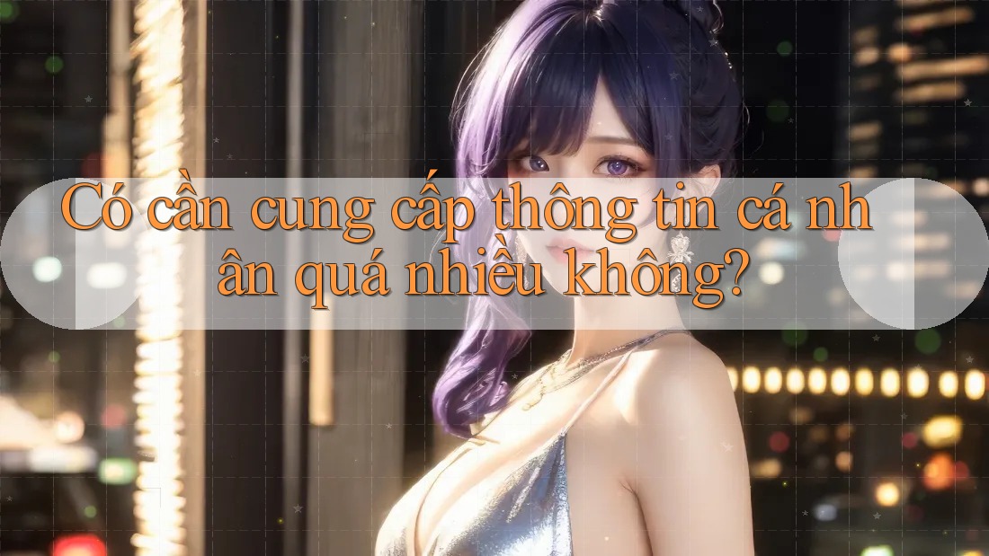 Có cần cung cấp thông tin cá nhân quá nhiều không? Có cần cung cấp thông tin cá nhân quá nhiều không?