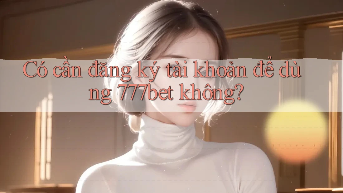 Có cần đăng ký tài khoản để dùng 777bet không?