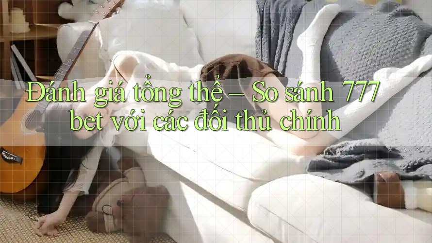 Đánh giá tổng thể – So sánh 777bet với các đối thủ chính Đánh giá tổng thể – So sánh 777bet với các đối thủ chính