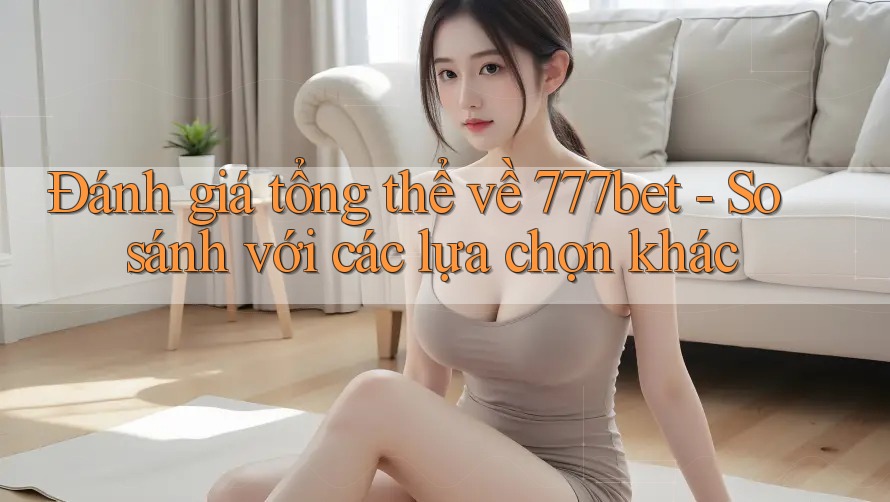 Đánh giá tổng thể về 777bet - So sánh với các lựa chọn khác