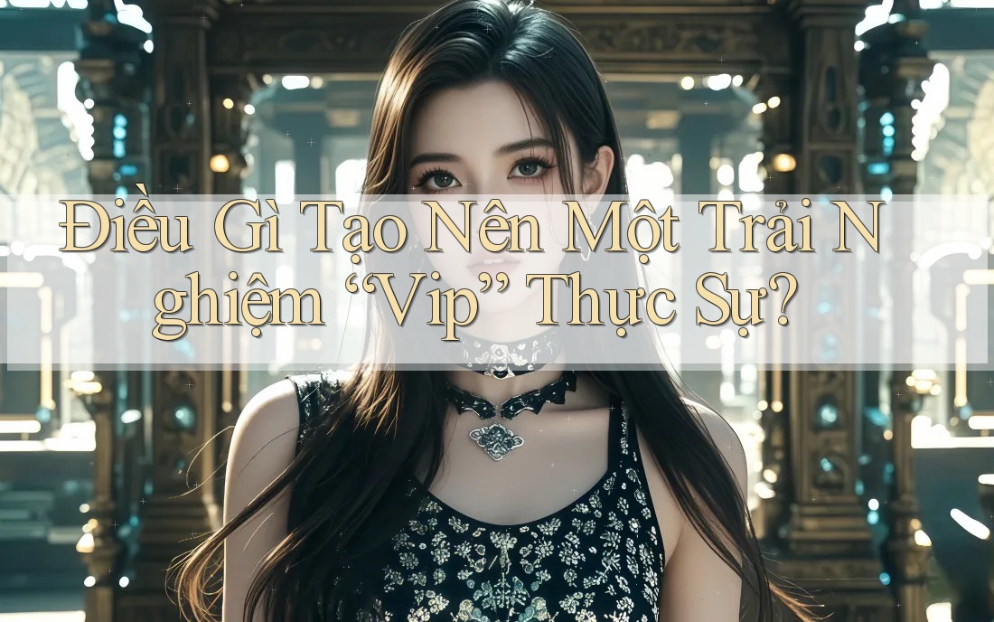 Điều Gì Tạo Nên Một Trải Nghiệm “Vip” Thực Sự?