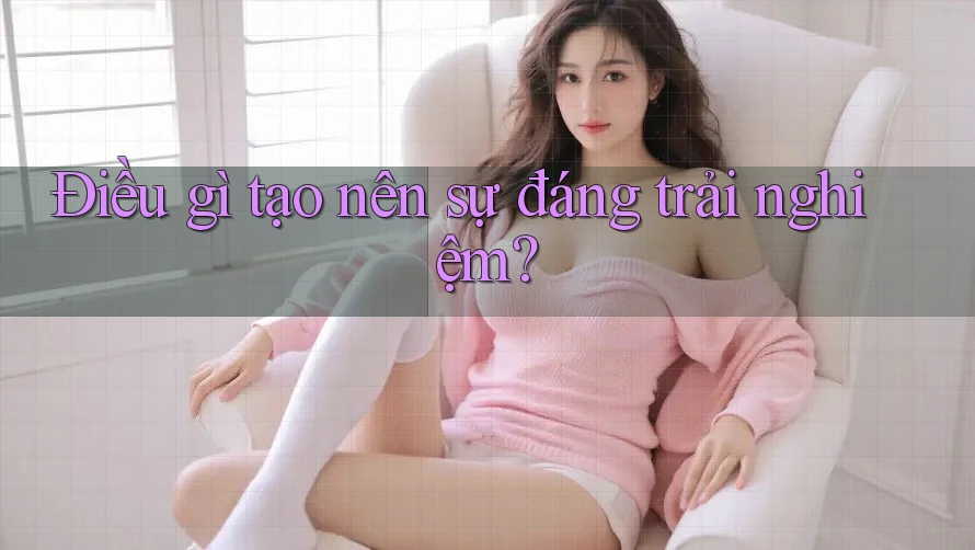 Điều gì tạo nên sự đáng trải nghiệm?