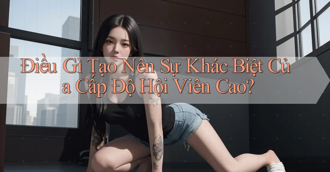 Điều Gì Tạo Nên Sự Khác Biệt Của Cấp Độ Hội Viên Cao?