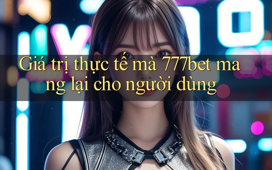 Giá trị thực tế mà 777bet mang lại cho người dùng Giá trị thực tế mà 777bet mang lại cho người dùng