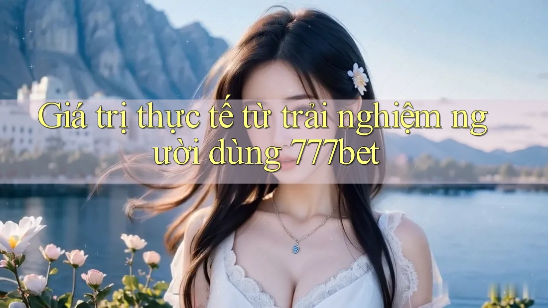 Giá trị thực tế từ trải nghiệm người dùng 777bet