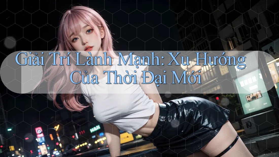 Giải Trí Lành Mạnh: Xu Hướng Của Thời Đại Mới