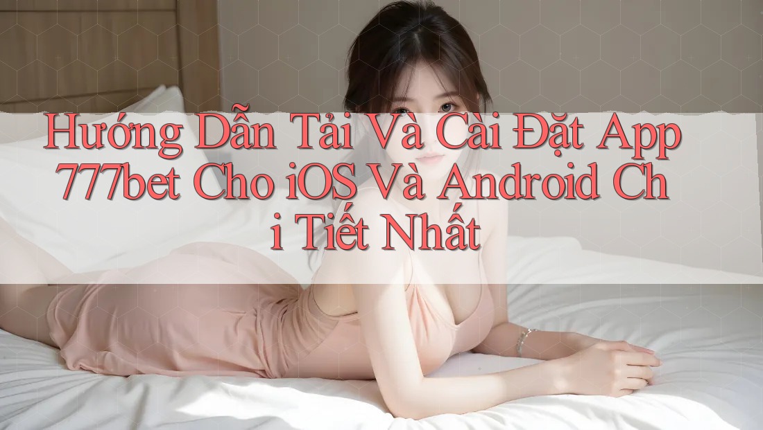 Hướng Dẫn Tải Và Cài Đặt App 777bet Cho iOS Và Android Chi Tiết Nhất