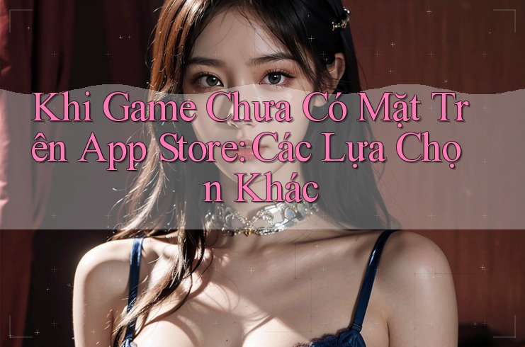 Khi Game Chưa Có Mặt Trên App Store: Các Lựa Chọn Khác Khi Game Chưa Có Mặt Trên App Store: Các Lựa Chọn Khác