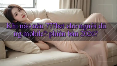 Khi nào nên 777bet cho người dùng mobile phiên bản 2026