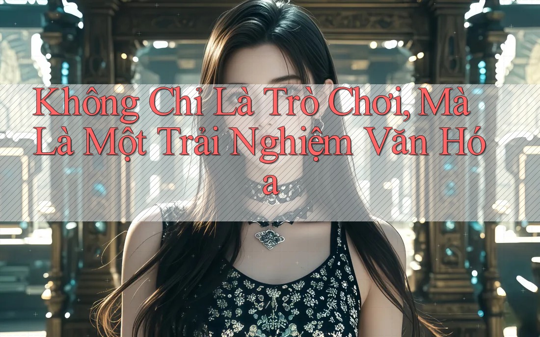 Không Chỉ Là Trò Chơi, Mà Là Một Trải Nghiệm Văn Hóa