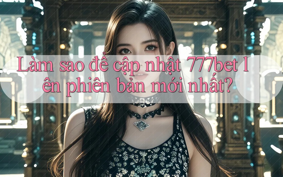 Làm sao để cập nhật 777bet lên phiên bản mới nhất?