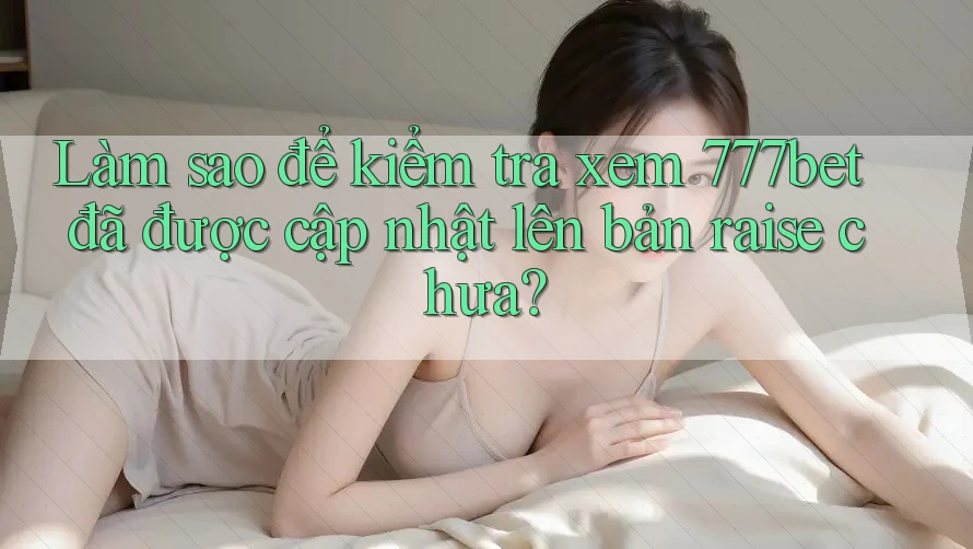 Làm sao để kiểm tra xem 777bet đã được cập nhật lên bản raise chưa?