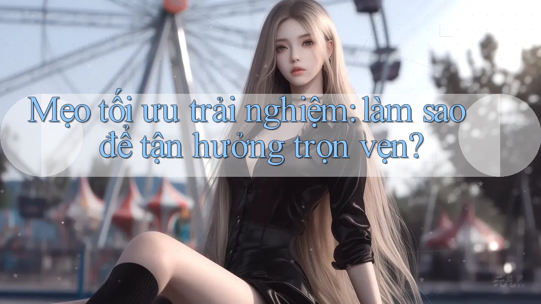 Mẹo tối ưu trải nghiệm: làm sao để tận hưởng trọn vẹn?