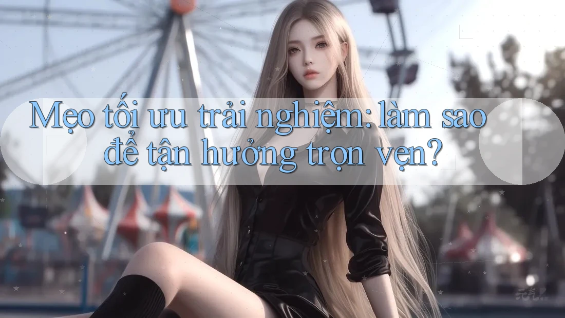 Mẹo tối ưu trải nghiệm: làm sao để tận hưởng trọn vẹn? Mẹo tối ưu trải nghiệm: làm sao để tận hưởng trọn vẹn?