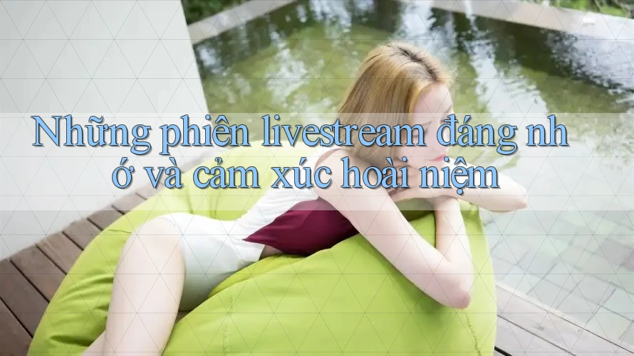Những phiên livestream đáng nhớ và cảm xúc hoài niệm Những phiên livestream đáng nhớ và cảm xúc hoài niệm