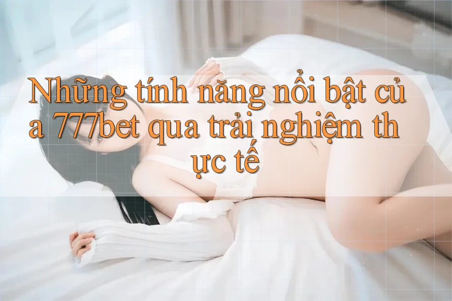 Những tính năng nổi bật của 777bet qua trải nghiệm thực tế