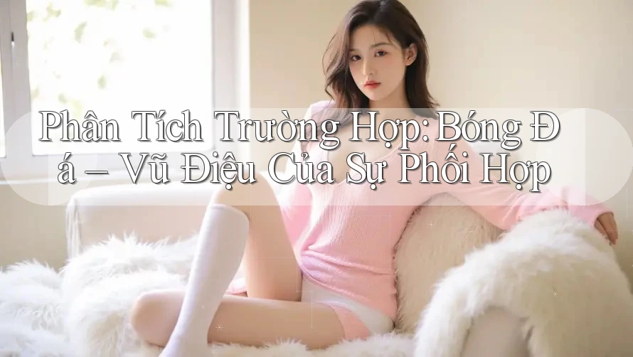 Phân Tích Trường Hợp: Bóng Đá – Vũ Điệu Của Sự Phối Hợp