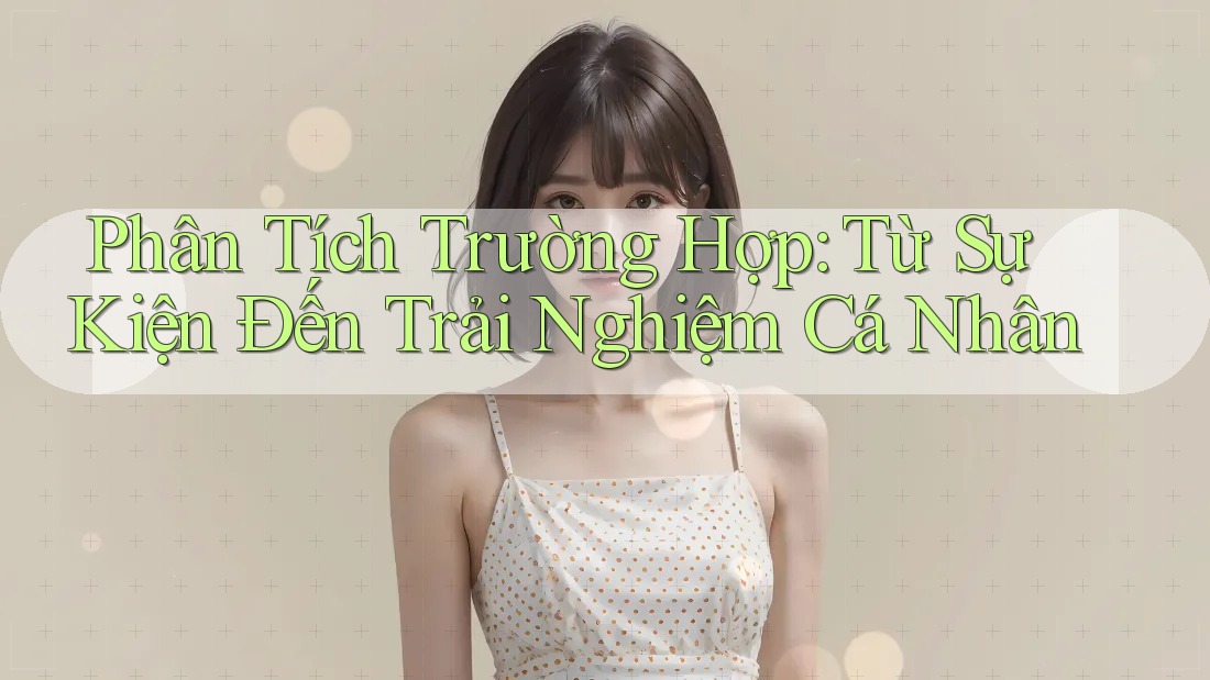 Phân Tích Trường Hợp: Từ Sự Kiện Đến Trải Nghiệm Cá Nhân