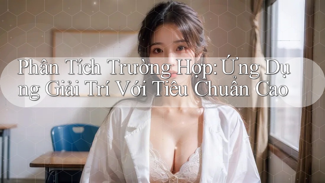 Phân Tích Trường Hợp: Ứng Dụng Giải Trí Với Tiêu Chuẩn Cao