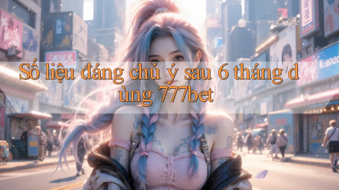Số liệu đáng chú ý sau 6 tháng dùng 777bet