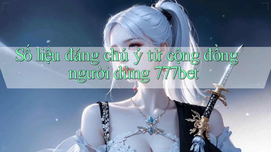 Số liệu đáng chú ý từ cộng đồng người dùng 777bet