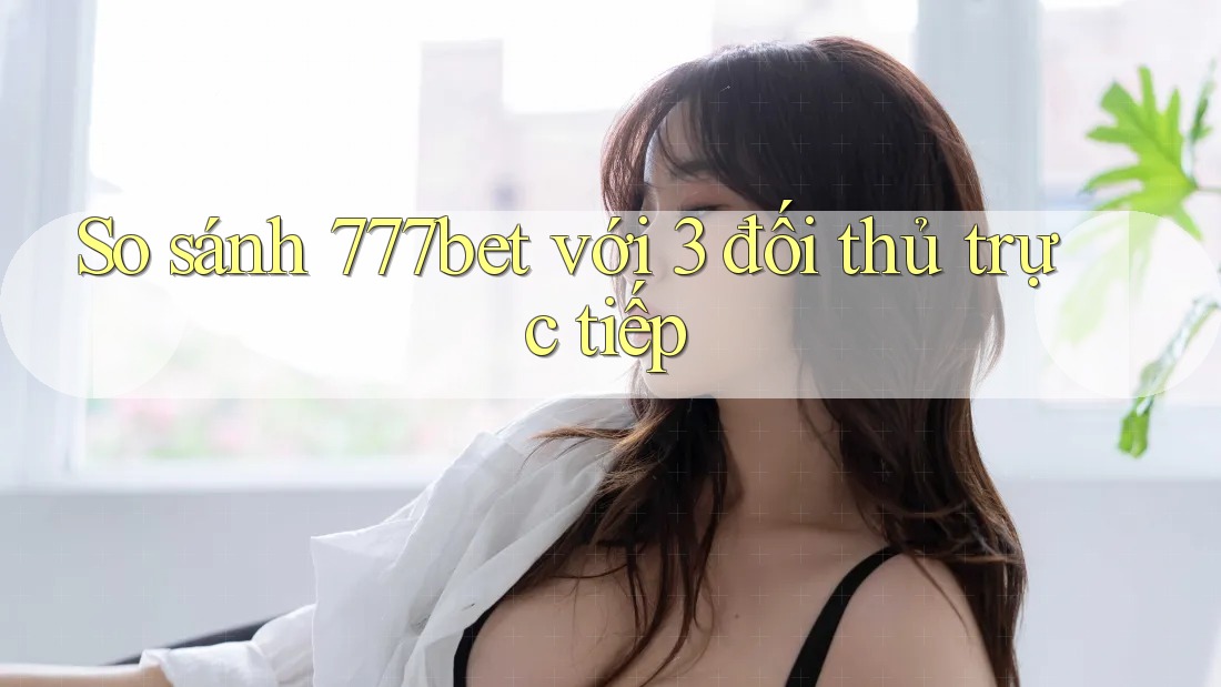 So sánh 777bet với 3 đối thủ trực tiếp