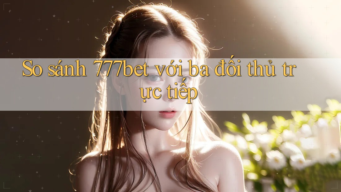 So sánh 777bet với ba đối thủ trực tiếp So sánh 777bet với ba đối thủ trực tiếp