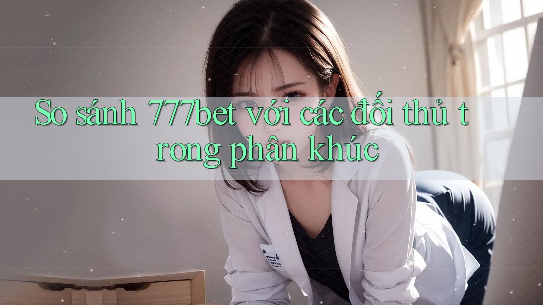 So sánh 777bet với các đối thủ trong phân khúc
