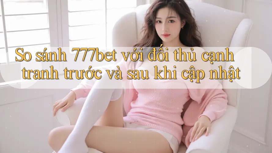 So sánh 777bet với đối thủ cạnh tranh trước và sau khi cập nhật