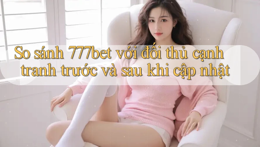 So sánh 777bet với đối thủ cạnh tranh trước và sau khi cập nhật
