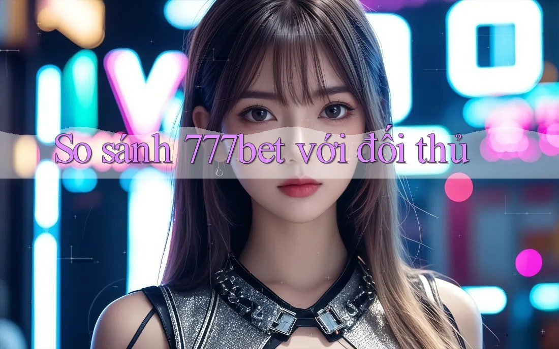 So sánh 777bet với đối thủ