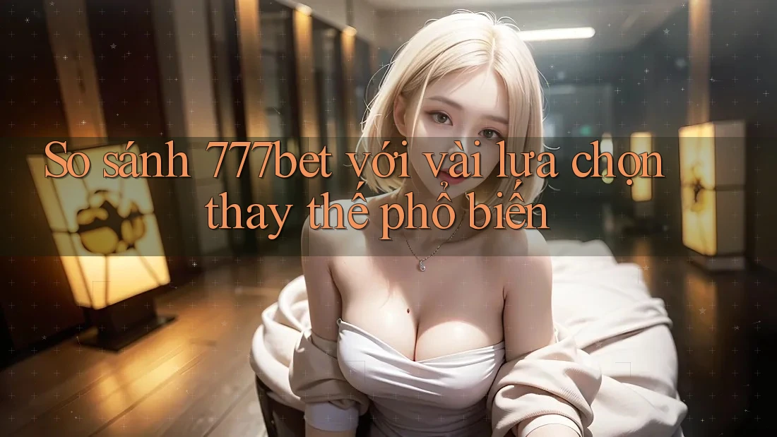 So sánh 777bet với vài lựa chọn thay thế phổ biến