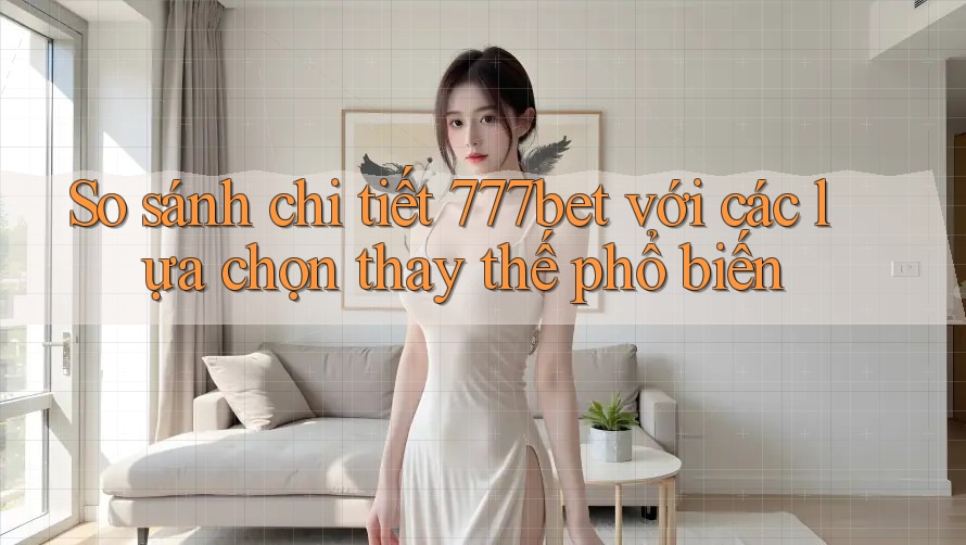 So sánh chi tiết 777bet với các lựa chọn thay thế phổ biến
